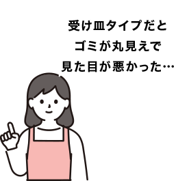 受け皿タイプだとゴミが丸見えでお掃除が大変…